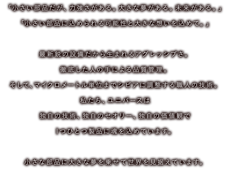 「小さい部品だが、力強さがある。 大きな夢がある。 未来がある。「小さい部品に込められる可能性と大きな想いを込めて。。」最新鋭の設備だから生まれるアグレッシブさ。徹底した人の手による品質管理。そして、マイクロメートル単位までシビアに調整する職人の技術。私たち、ユニバースは独自の技術、 独自のセオリー、 独自の価値観で「つひとつ製品に魂を込めています。小さな部品に大きな夢を乗せて世界を見据えています。